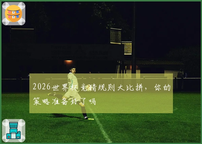 2026世界杯竞猜规则大比拼，你的策略准备好了吗